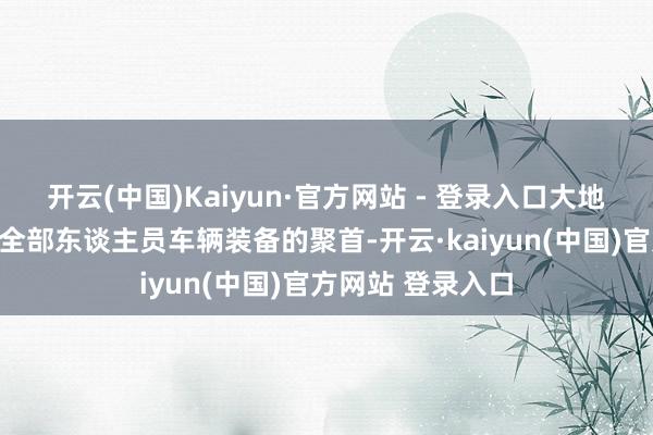 开云(中国)Kaiyun·官方网站 - 登录入口大地分队仍是完成了全部东谈主员车辆装备的聚首-开云·kaiyun(中国)官方网站 登录入口