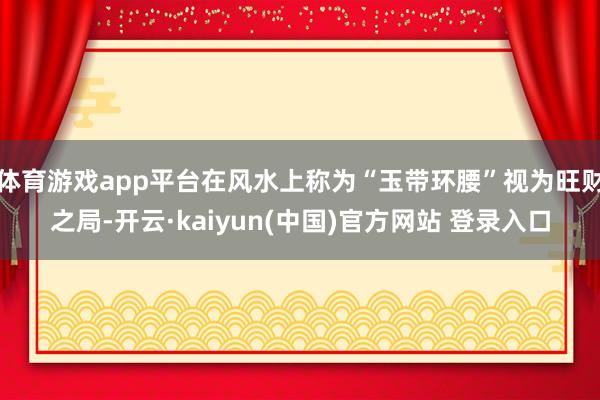 体育游戏app平台在风水上称为“玉带环腰”视为旺财之局-开云·kaiyun(中国)官方网站 登录入口