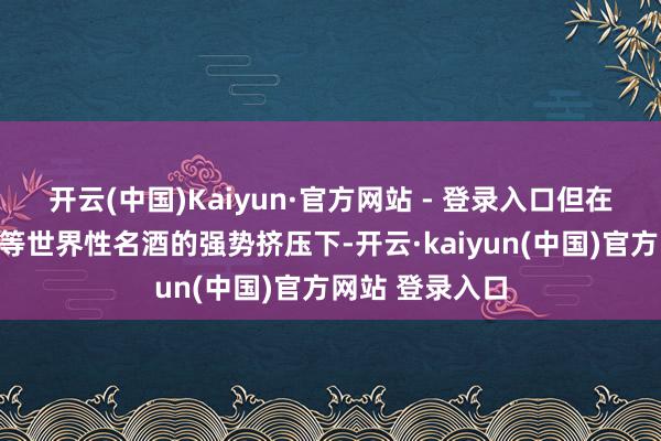开云(中国)Kaiyun·官方网站 - 登录入口但在茅台、五粮液等世界性名酒的强势挤压下-开云·kaiyun(中国)官方网站 登录入口