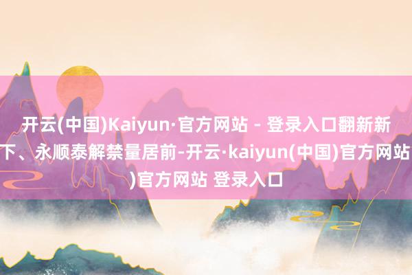开云(中国)Kaiyun·官方网站 - 登录入口翻新新材、新天下、永顺泰解禁量居前-开云·kaiyun(中国)官方网站 登录入口