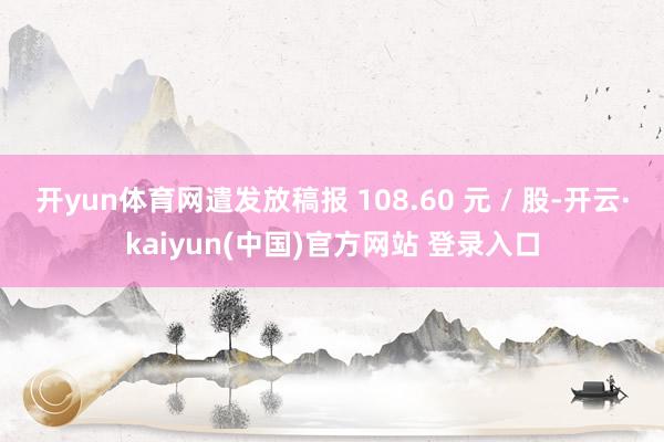 开yun体育网遣发放稿报 108.60 元 / 股-开云·kaiyun(中国)官方网站 登录入口