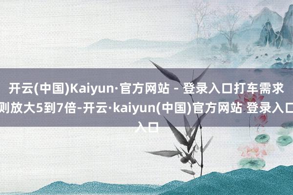 开云(中国)Kaiyun·官方网站 - 登录入口打车需求则放大5到7倍-开云·kaiyun(中国)官方网站 登录入口