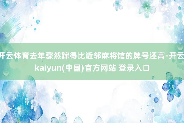 开云体育去年骤然蹿得比近邻麻将馆的牌号还高-开云·kaiyun(中国)官方网站 登录入口