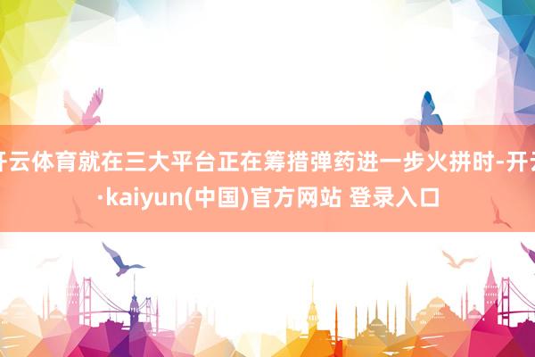 开云体育就在三大平台正在筹措弹药进一步火拼时-开云·kaiyun(中国)官方网站 登录入口