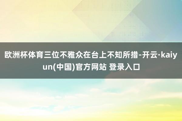 欧洲杯体育三位不雅众在台上不知所措-开云·kaiyun(中国)官方网站 登录入口