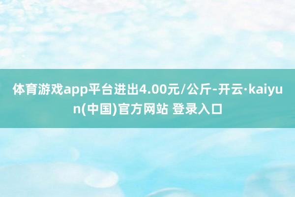 体育游戏app平台进出4.00元/公斤-开云·kaiyun(中国)官方网站 登录入口