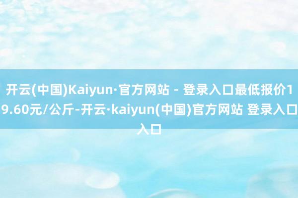 开云(中国)Kaiyun·官方网站 - 登录入口最低报价19.60元/公斤-开云·kaiyun(中国)官方网站 登录入口