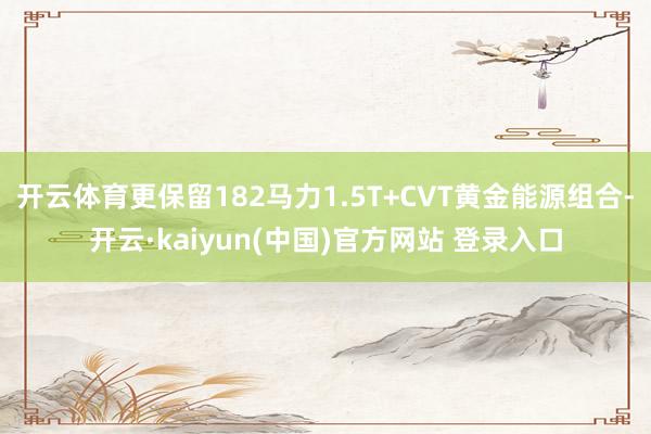 开云体育更保留182马力1.5T+CVT黄金能源组合-开云·kaiyun(中国)官方网站 登录入口