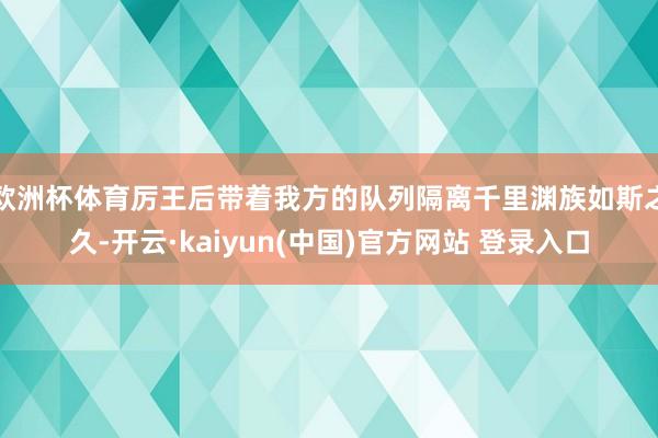 欧洲杯体育厉王后带着我方的队列隔离千里渊族如斯之久-开云·kaiyun(中国)官方网站 登录入口