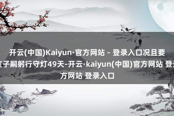 开云(中国)Kaiyun·官方网站 - 登录入口况且要由皇室子嗣躬行守灯49天-开云·kaiyun(中国)官方网站 登录入口