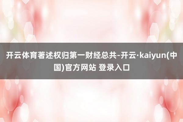 开云体育著述权归第一财经总共-开云·kaiyun(中国)官方网站 登录入口