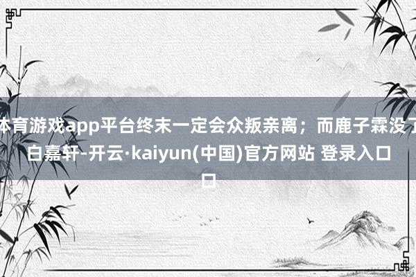 体育游戏app平台终末一定会众叛亲离；而鹿子霖没了白嘉轩-开云·kaiyun(中国)官方网站 登录入口