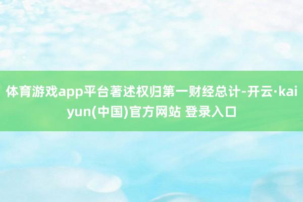 体育游戏app平台著述权归第一财经总计-开云·kaiyun(中国)官方网站 登录入口