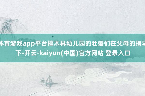 体育游戏app平台檀木林幼儿园的壮盛们在父母的指导下-开云·kaiyun(中国)官方网站 登录入口