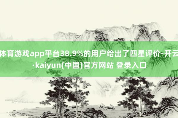 体育游戏app平台38.9%的用户给出了四星评价-开云·kaiyun(中国)官方网站 登录入口
