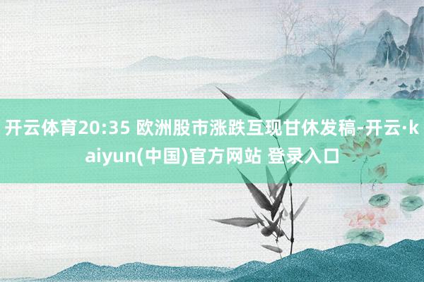 开云体育20:35 欧洲股市涨跌互现甘休发稿-开云·kaiyun(中国)官方网站 登录入口