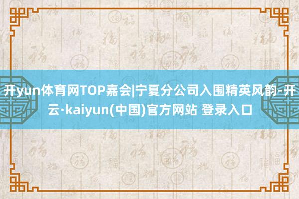 开yun体育网TOP嘉会|宁夏分公司入围精英风韵-开云·kaiyun(中国)官方网站 登录入口
