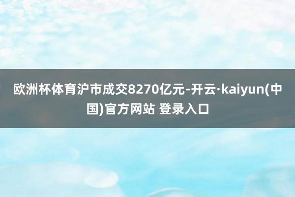 欧洲杯体育沪市成交8270亿元-开云·kaiyun(中国)官方网站 登录入口