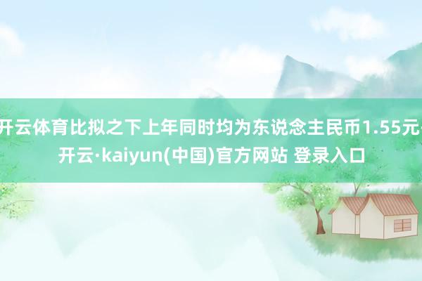 开云体育比拟之下上年同时均为东说念主民币1.55元-开云·kaiyun(中国)官方网站 登录入口