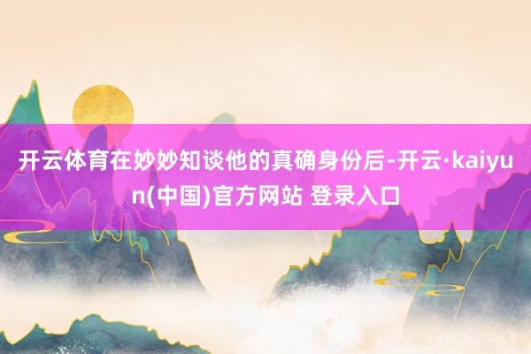 开云体育在妙妙知谈他的真确身份后-开云·kaiyun(中国)官方网站 登录入口