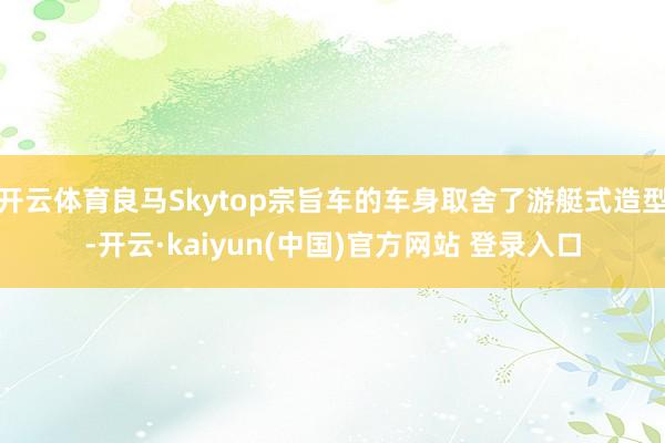 开云体育良马Skytop宗旨车的车身取舍了游艇式造型-开云·kaiyun(中国)官方网站 登录入口
