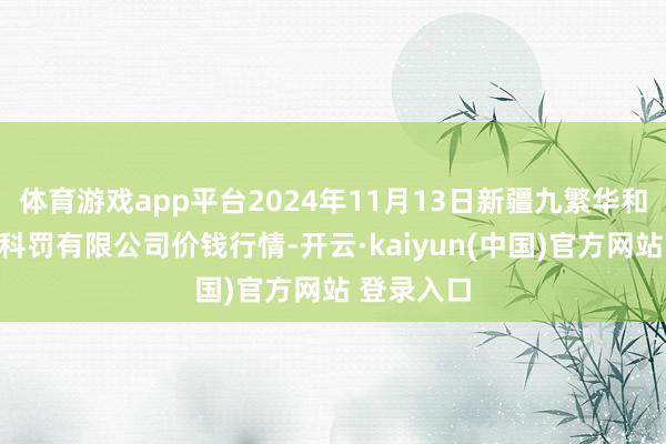 体育游戏app平台2024年11月13日新疆九繁华和果品见识科罚有限公司价钱行情-开云·kaiyun(中国)官方网站 登录入口