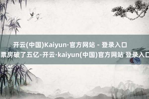 开云(中国)Kaiyun·官方网站 - 登录入口 票房破了五亿-开云·kaiyun(中国)官方网站 登录入口