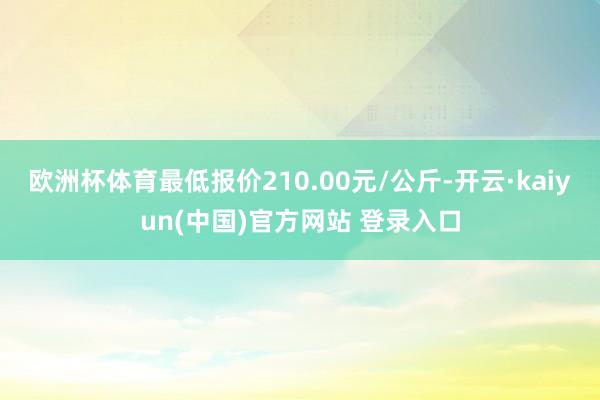 欧洲杯体育最低报价210.00元/公斤-开云·kaiyun(中国)官方网站 登录入口