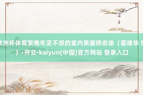 欧洲杯体育聚焦年至不惑的室内策画师俞瑜(霍建华 饰)-开云·kaiyun(中国)官方网站 登录入口