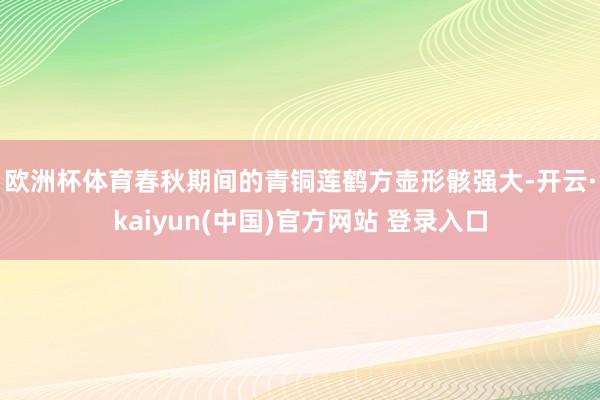 欧洲杯体育　　春秋期间的青铜莲鹤方壶形骸强大-开云·kaiyun(中国)官方网站 登录入口