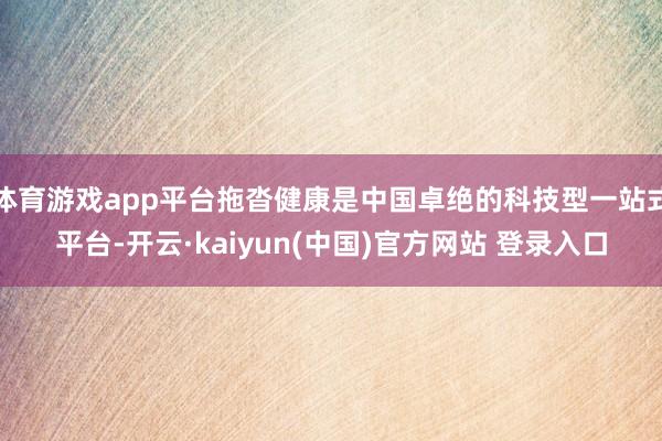 体育游戏app平台拖沓健康是中国卓绝的科技型一站式平台-开云·kaiyun(中国)官方网站 登录入口