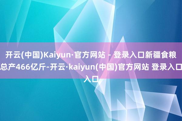 开云(中国)Kaiyun·官方网站 - 登录入口新疆食粮总产466亿斤-开云·kaiyun(中国)官方网站 登录入口