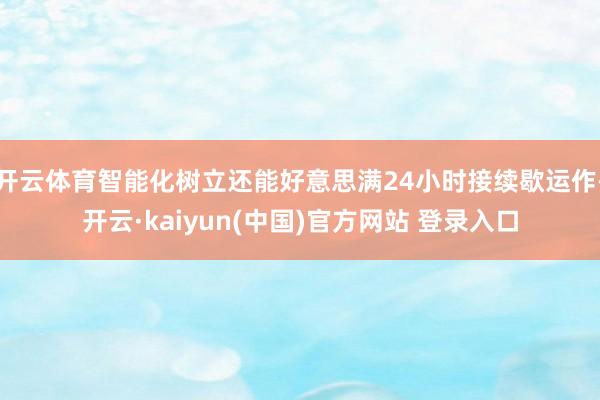 开云体育智能化树立还能好意思满24小时接续歇运作-开云·kaiyun(中国)官方网站 登录入口