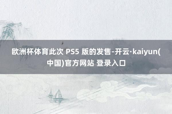 欧洲杯体育此次 PS5 版的发售-开云·kaiyun(中国)官方网站 登录入口