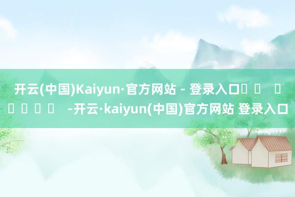 开云(中国)Kaiyun·官方网站 - 登录入口		  					  -开云·kaiyun(中国)官方网站 登录入口