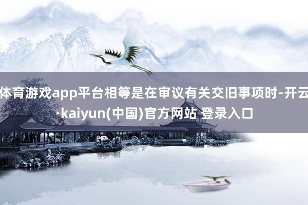 体育游戏app平台相等是在审议有关交旧事项时-开云·kaiyun(中国)官方网站 登录入口