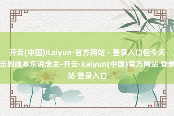 开云(中国)Kaiyun·官方网站 - 登录入口但今天亲目击到她本东说念主-开云·kaiyun(中国)官方网站 登录入口