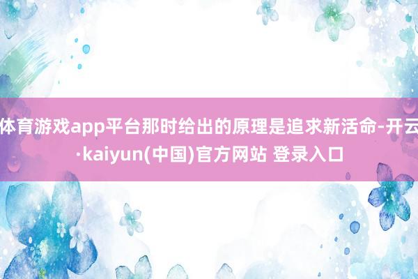 体育游戏app平台那时给出的原理是追求新活命-开云·kaiyun(中国)官方网站 登录入口