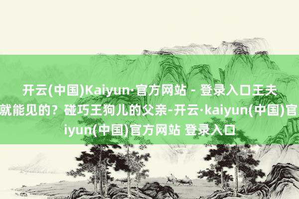开云(中国)Kaiyun·官方网站 - 登录入口王夫东谈主岂是思见就能见的？碰巧王狗儿的父亲-开云·kaiyun(中国)官方网站 登录入口