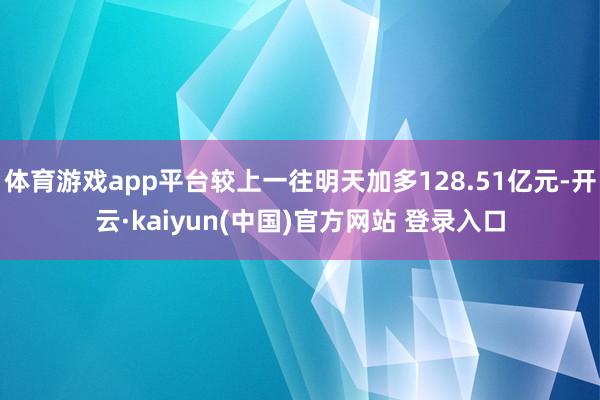 体育游戏app平台较上一往明天加多128.51亿元-开云·kaiyun(中国)官方网站 登录入口
