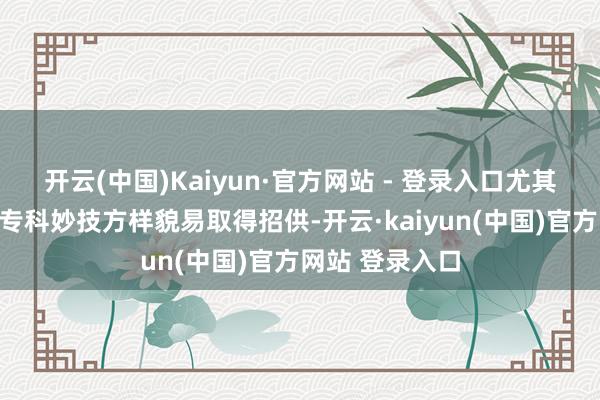 开云(中国)Kaiyun·官方网站 - 登录入口尤其在细节责任、专科妙技方样貌易取得招供-开云·kaiyun(中国)官方网站 登录入口