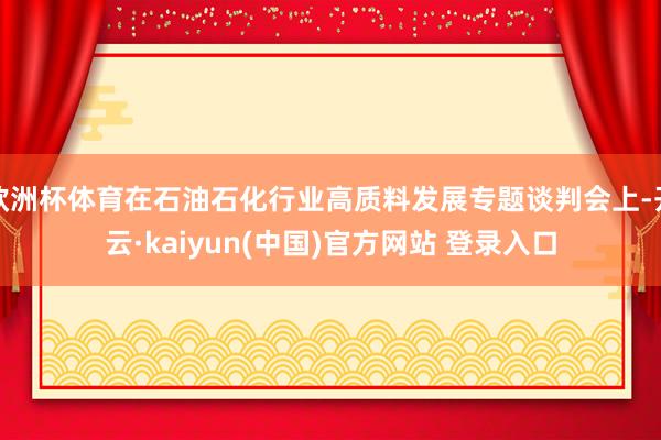 欧洲杯体育在石油石化行业高质料发展专题谈判会上-开云·kaiyun(中国)官方网站 登录入口