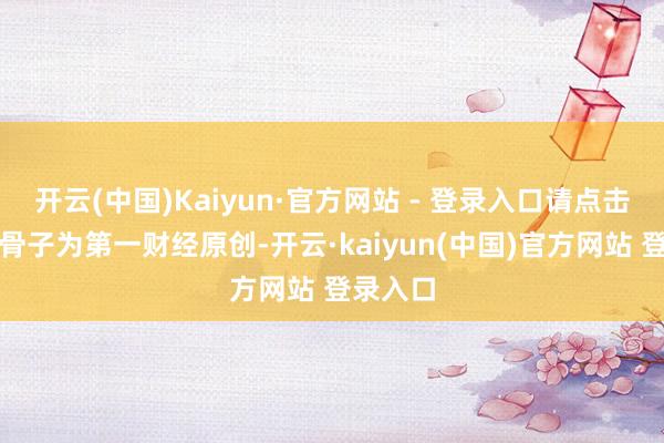 开云(中国)Kaiyun·官方网站 - 登录入口请点击这里此骨子为第一财经原创-开云·kaiyun(中国)官方网站 登录入口