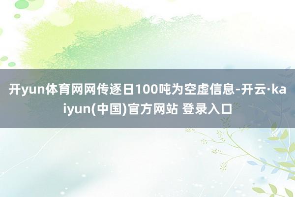 开yun体育网网传逐日100吨为空虚信息-开云·kaiyun(中国)官方网站 登录入口