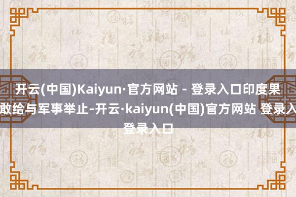 开云(中国)Kaiyun·官方网站 - 登录入口印度果然敢给与军事举止-开云·kaiyun(中国)官方网站 登录入口