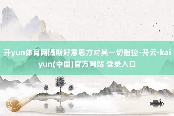 开yun体育网隔断好意思方对其一切指控-开云·kaiyun(中国)官方网站 登录入口