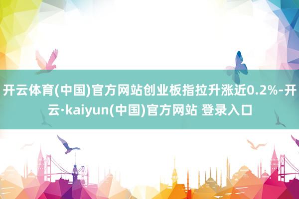 开云体育(中国)官方网站创业板指拉升涨近0.2%-开云·kaiyun(中国)官方网站 登录入口