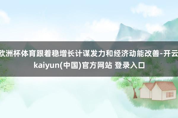 欧洲杯体育跟着稳增长计谋发力和经济动能改善-开云·kaiyun(中国)官方网站 登录入口