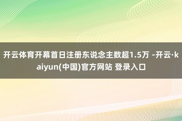 开云体育开幕首日注册东说念主数超1.5万 -开云·kaiyun(中国)官方网站 登录入口