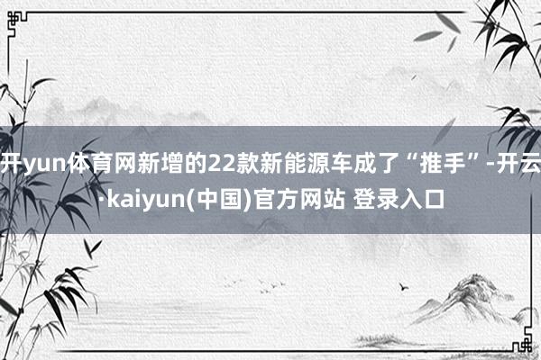 开yun体育网新增的22款新能源车成了“推手”-开云·kaiyun(中国)官方网站 登录入口